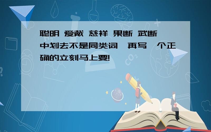 聪明 爱戴 慈祥 果断 武断中划去不是同类词,再写一个正确的立刻马上要!