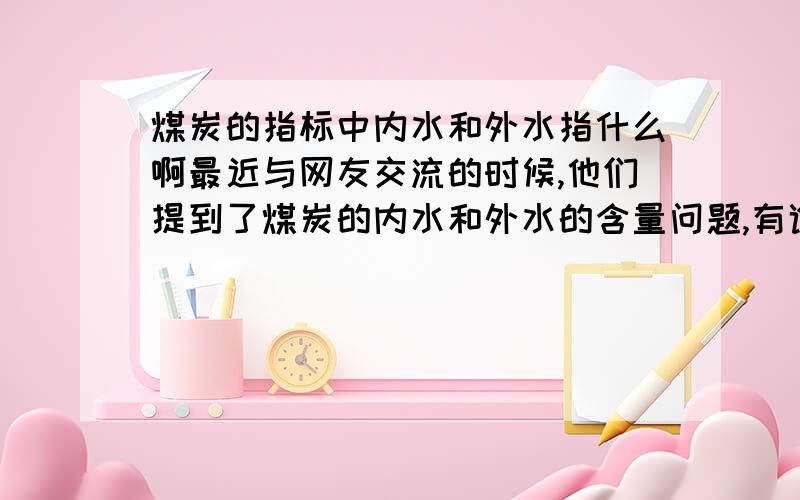 煤炭的指标中内水和外水指什么啊最近与网友交流的时候,他们提到了煤炭的内水和外水的含量问题,有谁知道这分别指什么呢?希望大家不吝赐教.（中国煤炭信息网）