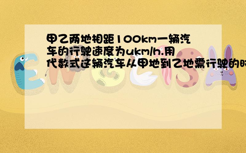 甲乙两地相距100km一辆汽车的行驶速度为ukm/h.用代数式这辆汽车从甲地到乙地需行驶的时间