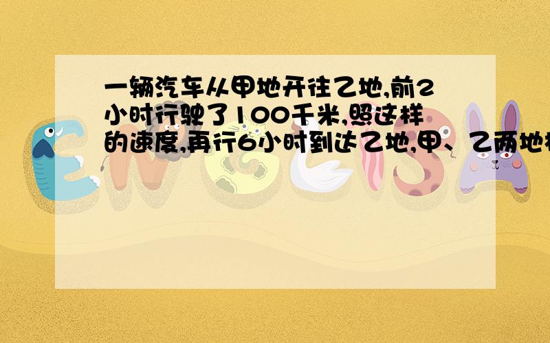 一辆汽车从甲地开往乙地,前2小时行驶了100千米,照这样的速度,再行6小时到达乙地,甲、乙两地相距多少千米?