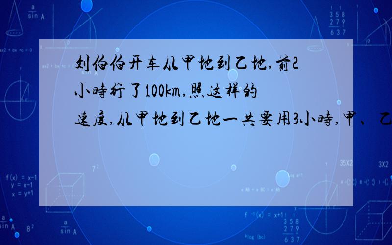 刘伯伯开车从甲地到乙地,前2小时行了100km,照这样的速度,从甲地到乙地一共要用3小时,甲、乙两地相距多远用比例解