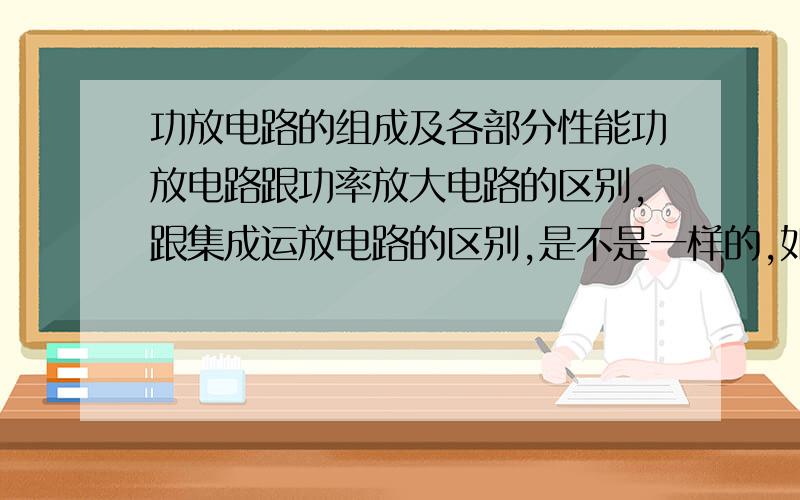 功放电路的组成及各部分性能功放电路跟功率放大电路的区别,跟集成运放电路的区别,是不是一样的,如果不一样,他们的组成各是什么和性能 各是什么.赶紧啊,要交的