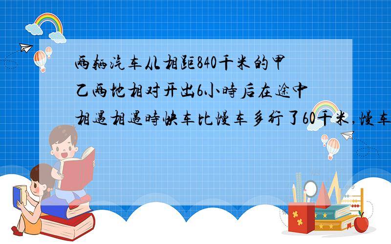 两辆汽车从相距840千米的甲乙两地相对开出6小时后在途中相遇相遇时快车比慢车多行了60千米,慢车的速度