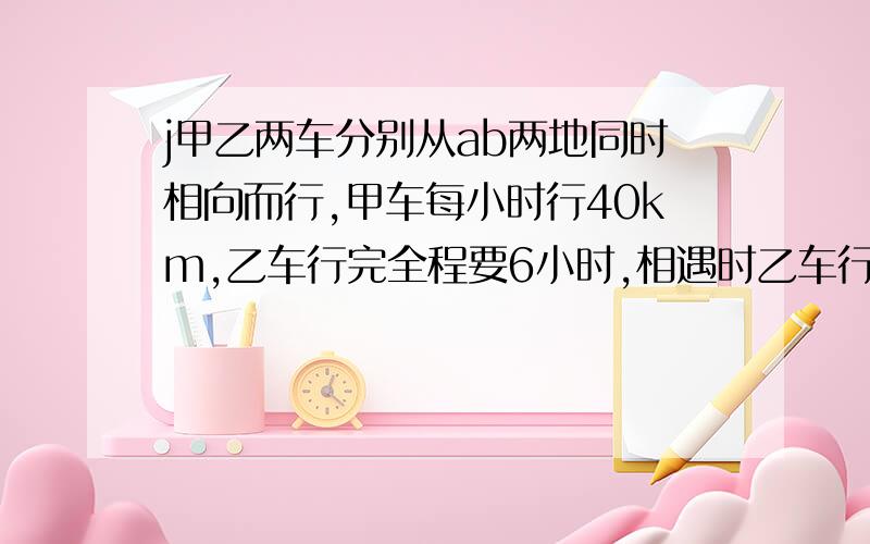 j甲乙两车分别从ab两地同时相向而行,甲车每小时行40km,乙车行完全程要6小时,相遇时乙车行了全程的12/7这时甲车行了多少千米?那40x9x7/12=140 行不行