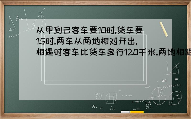 从甲到已客车要10时,货车要15时.两车从两地相对开出,相遇时客车比货车多行120千米.两地相距多少千米?