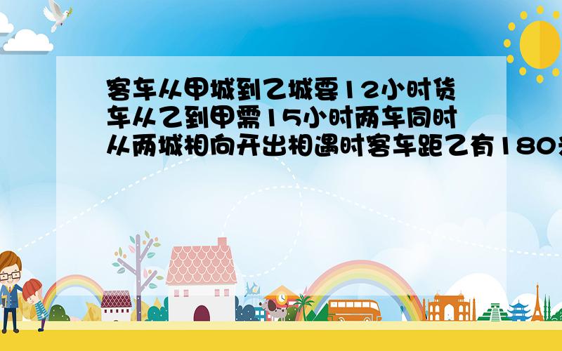 客车从甲城到乙城要12小时货车从乙到甲需15小时两车同时从两城相向开出相遇时客车距乙有180米求两城相距多