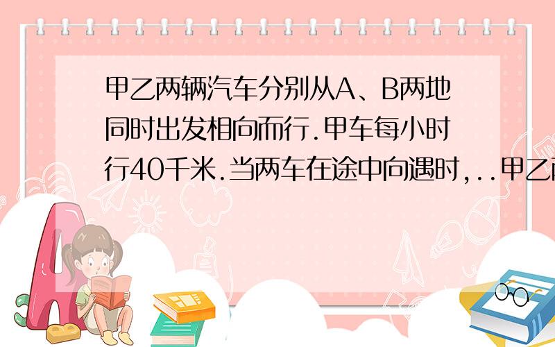 甲乙两辆汽车分别从A、B两地同时出发相向而行.甲车每小时行40千米.当两车在途中向遇时,..甲乙两辆汽车分别从A、B两地同时出发相向而行.甲车每小时行40千米.当两车在途中向遇时,甲车行的