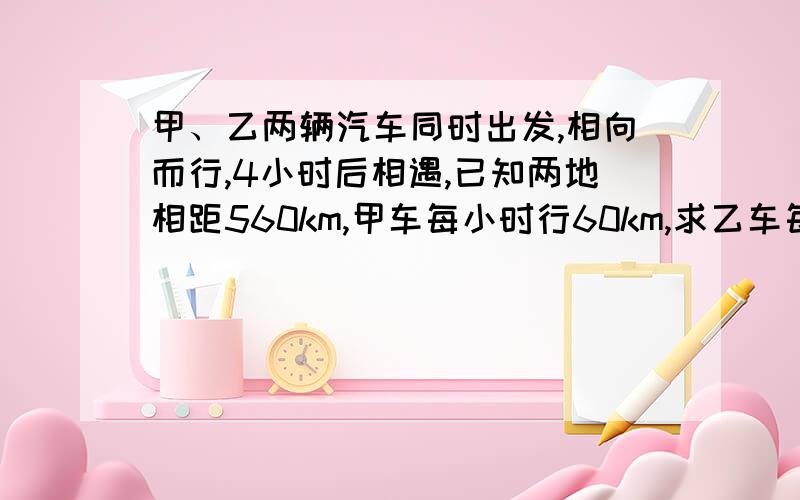 甲、乙两辆汽车同时出发,相向而行,4小时后相遇,已知两地相距560km,甲车每小时行60km,求乙车每小时行多少