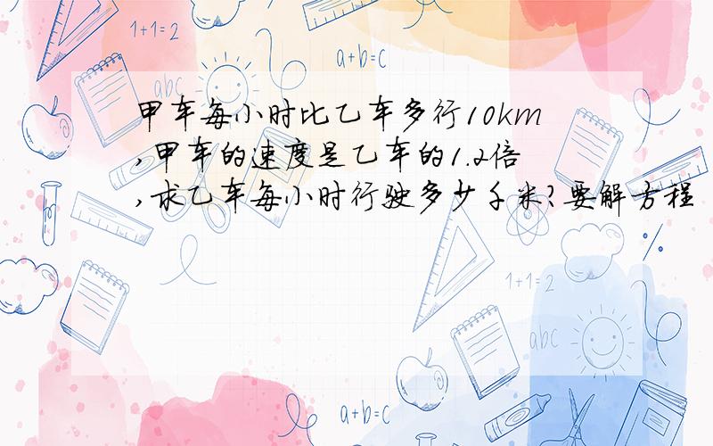 甲车每小时比乙车多行10km,甲车的速度是乙车的1.2倍,求乙车每小时行驶多少千米?要解方程