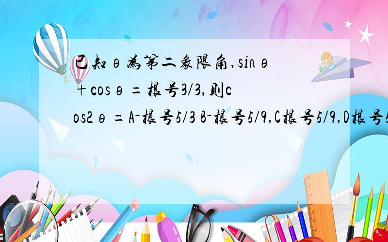 已知θ为第二象限角,sinθ+cosθ=根号3/3,则cos2θ=A-根号5/3 B-根号5/9,C根号5/9,D根号5/3但我觉得选D.我的思路：将原式平方得1+2sinθcosθ=1/3,则sin2θ=-2/3,接下来确定2θ的范围,因为sin(-2θ)=2/3,所以根号2/2