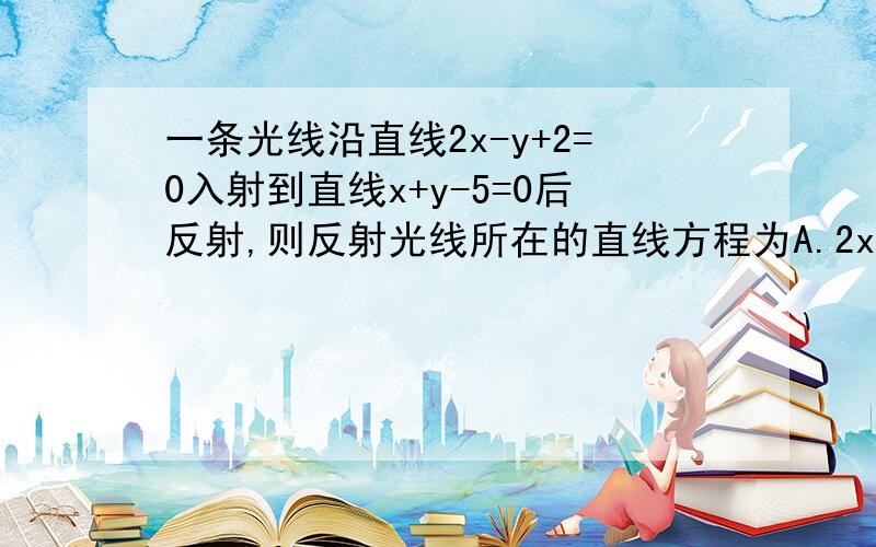 一条光线沿直线2x-y+2=0入射到直线x+y-5=0后反射,则反射光线所在的直线方程为A.2x+y-6=0B.x-2y+7=0C.x-y+3=0D.x+2y-9=0