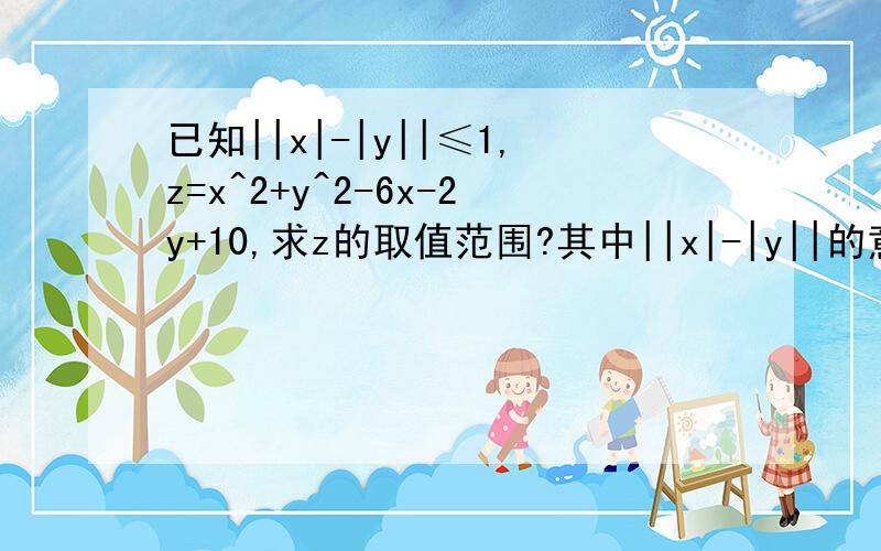 已知||x|-|y||≤1,z=x^2+y^2-6x-2y+10,求z的取值范围?其中||x|-|y||的意思是（x的绝对值-y的绝对值）的绝对值