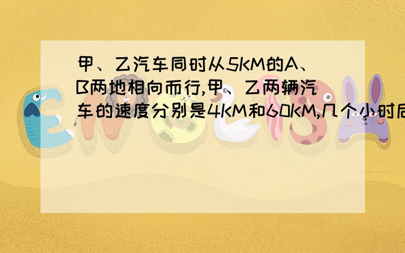 甲、乙汽车同时从5KM的A、B两地相向而行,甲、乙两辆汽车的速度分别是4KM和60KM,几个小时后,两车相遇.