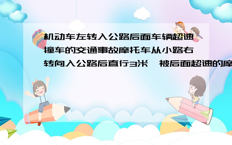 机动车左转入公路后面车辆超速撞车的交通事故摩托车从小路右转向入公路后直行3米,被后面超速的摩托车撞倒的交通事故,做成：后面摩托车驾驶员死亡.责任如果?在小路准备右转出大路（