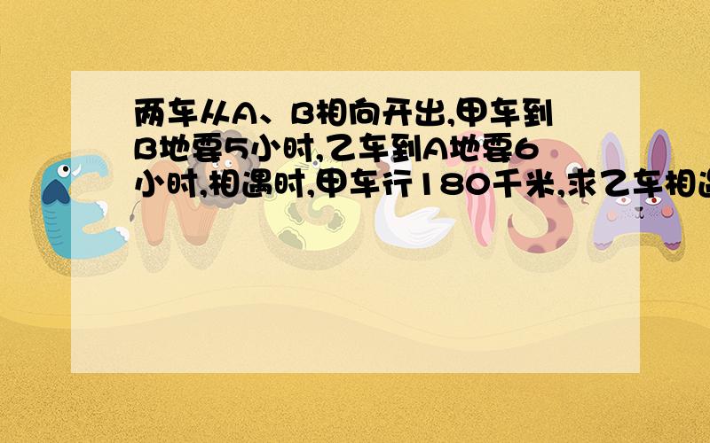 两车从A、B相向开出,甲车到B地要5小时,乙车到A地要6小时,相遇时,甲车行180千米,求乙车相遇行了多少