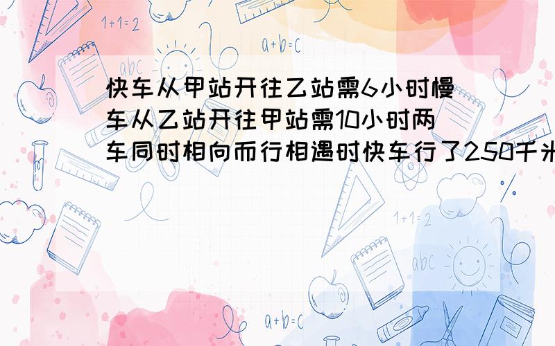 快车从甲站开往乙站需6小时慢车从乙站开往甲站需10小时两车同时相向而行相遇时快车行了250千米两站相距多快车从甲站开往乙站需6小时慢车从乙站开往甲站需10小时两车同时相向而行相遇