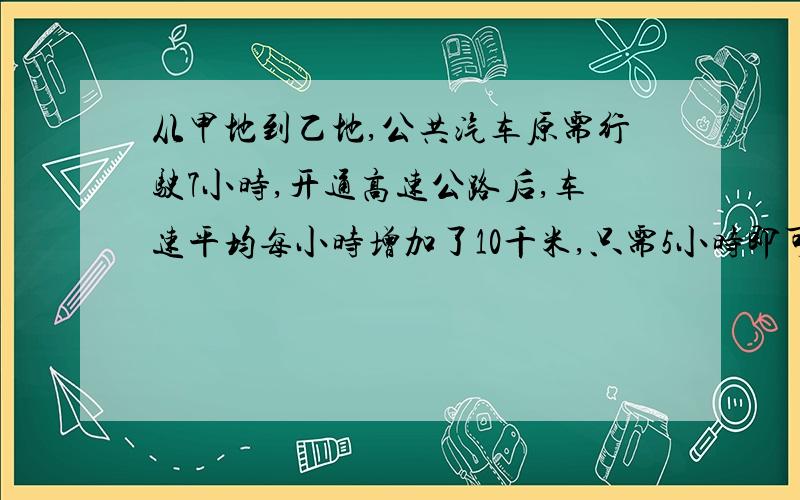 从甲地到乙地,公共汽车原需行驶7小时,开通高速公路后,车速平均每小时增加了10千米,只需5小时即可到达,甲,乙两地的路程是多少?