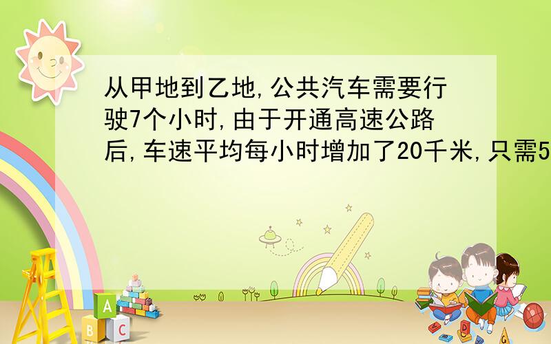 从甲地到乙地,公共汽车需要行驶7个小时,由于开通高速公路后,车速平均每小时增加了20千米,只需5小时即可到达,就甲乙两地间的距离