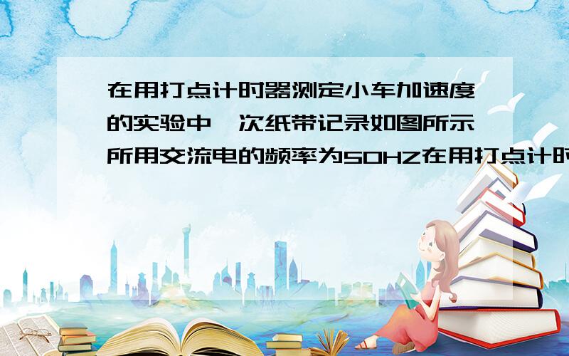 在用打点计时器测定小车加速度的实验中一次纸带记录如图所示所用交流电的频率为50HZ在用打点计时器测定小车加速度的实验中,一次纸带记录如图所示,所用交流电的频率为50HZ.从比较清晰