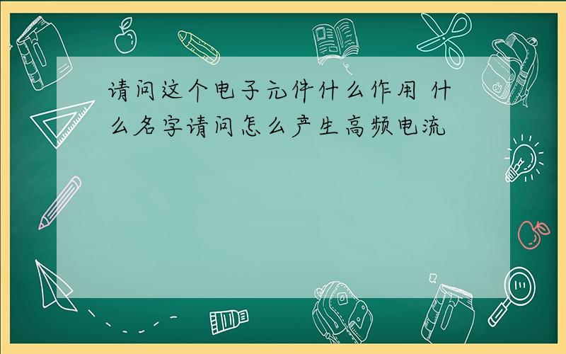 请问这个电子元件什么作用 什么名字请问怎么产生高频电流