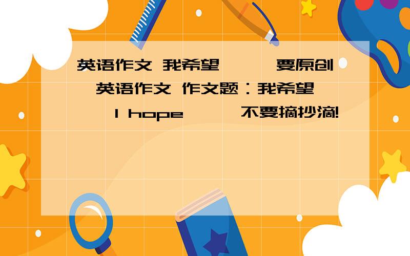 英语作文 我希望……【要原创】英语作文 作文题：我希望……【I hope……】不要摘抄滴!