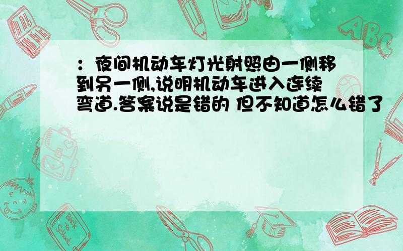 ：夜间机动车灯光射照由一侧移到另一侧,说明机动车进入连续弯道.答案说是错的 但不知道怎么错了