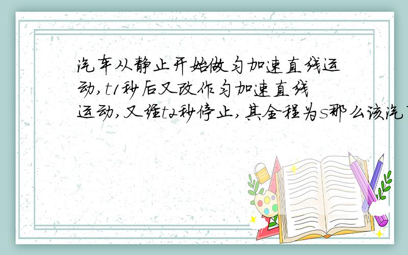 汽车从静止开始做匀加速直线运动,t1秒后又改作匀加速直线运动,又经t2秒停止,其全程为s那么该汽车运动过程中的最大速度是多少?加速过程中的加速度与减速过程中的加速度大小之比是多少?