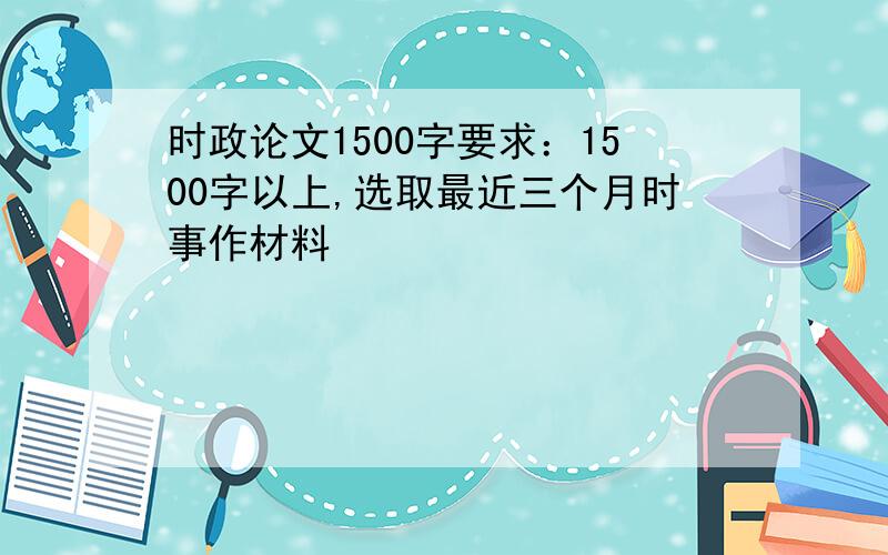 时政论文1500字要求：1500字以上,选取最近三个月时事作材料