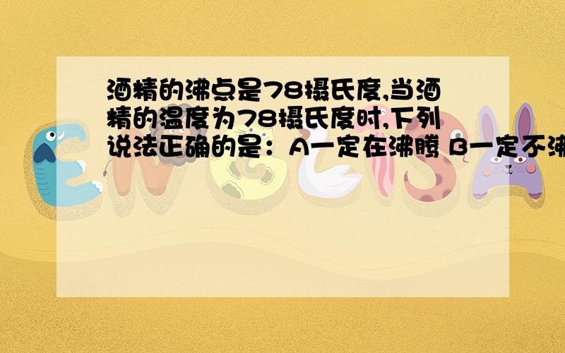 酒精的沸点是78摄氏度,当酒精的温度为78摄氏度时,下列说法正确的是：A一定在沸腾 B一定不沸腾 C可能在沸腾 D不会发生汽化现象