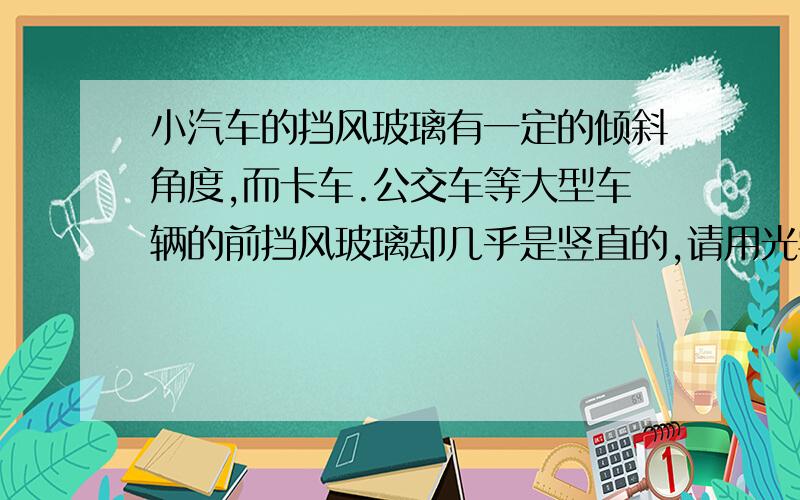 小汽车的挡风玻璃有一定的倾斜角度,而卡车.公交车等大型车辆的前挡风玻璃却几乎是竖直的,请用光学知识分析小汽车前挡风玻璃这样安装的原因?急!