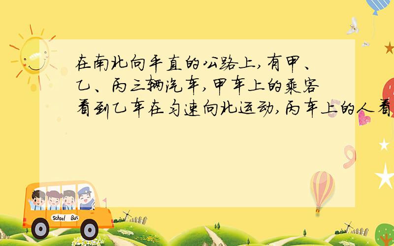 在南北向平直的公路上,有甲、乙、丙三辆汽车,甲车上的乘客看到乙车在匀速向北运动,丙车上的人看到甲车匀速向南运动,乙车上的人看到路旁的树木匀速向北运动,则三车相对于地面可能静