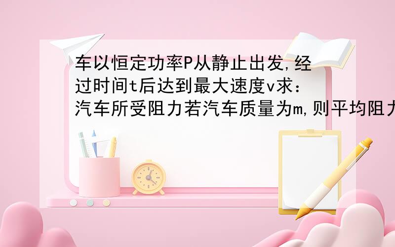 车以恒定功率P从静止出发,经过时间t后达到最大速度v求：汽车所受阻力若汽车质量为m,则平均阻力所做的功是多大?汽车从静止起达到最大速度时运动的距离为多大?