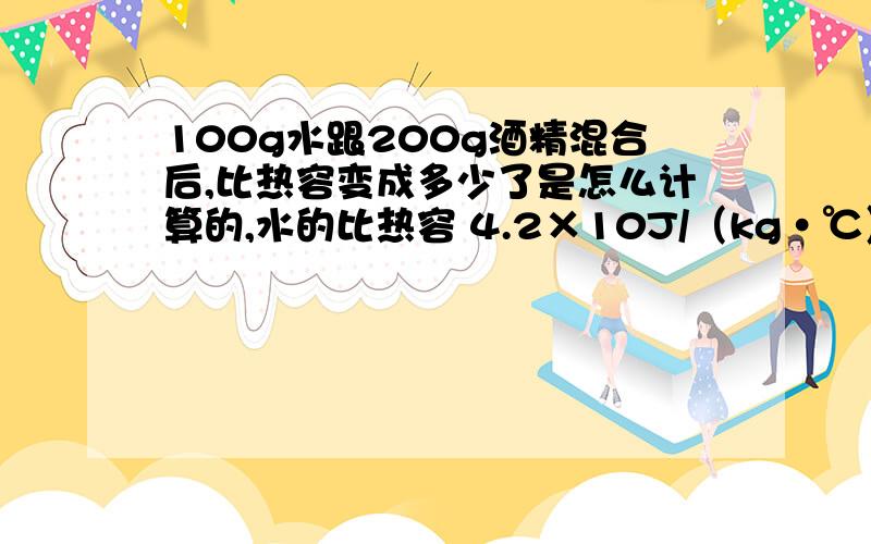 100g水跟200g酒精混合后,比热容变成多少了是怎么计算的,水的比热容 4.2×10J/（kg·℃） 酒精的比热容 2.4×10J/kg·℃）