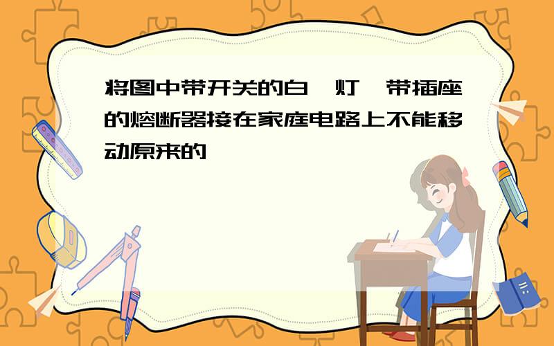 将图中带开关的白炽灯、带插座的熔断器接在家庭电路上不能移动原来的