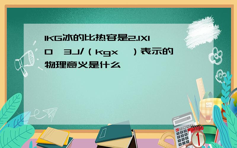 1KG冰的比热容是2.1X10*3J/（kgx℃）表示的物理意义是什么