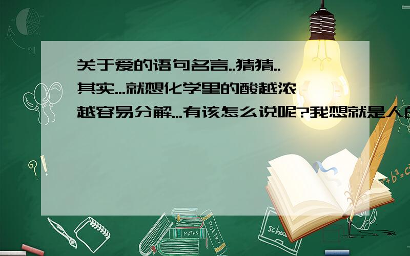 关于爱的语句名言..猜猜..其实...就想化学里的酸越浓越容易分解...有该怎么说呢?我想就是人的感情那种东西..不过是一个字哦..猜到了在连起来读一遍...我想你能 感受到其中的绝妙的地方