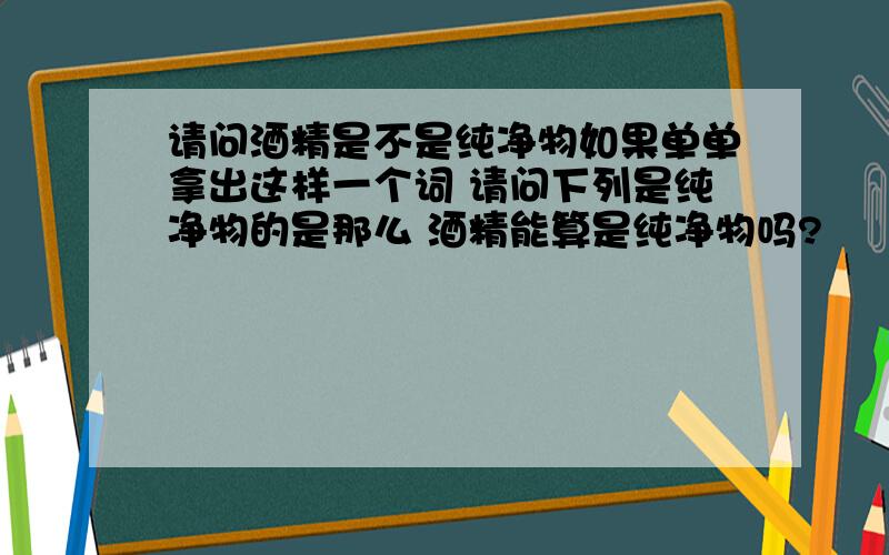 请问酒精是不是纯净物如果单单拿出这样一个词 请问下列是纯净物的是那么 酒精能算是纯净物吗?