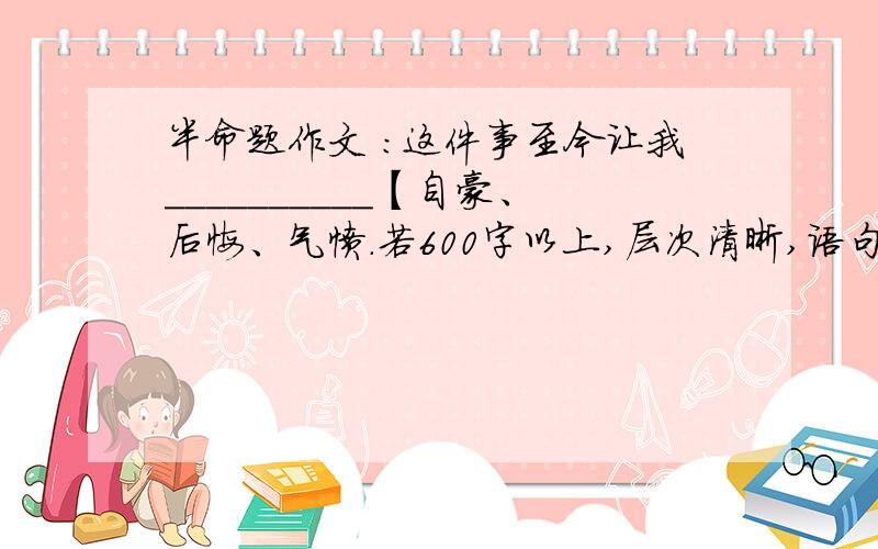 半命题作文 ：这件事至今让我__________【自豪、后悔、气愤.若600字以上,层次清晰,语句通顺,可多给悬赏分.