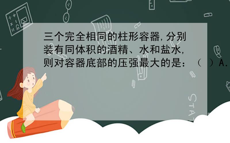 三个完全相同的柱形容器,分别装有同体积的酒精、水和盐水,则对容器底部的压强最大的是：（ ）A．酒精 B．水C．盐水 D．三者一样大如图12所示的“帕斯卡裂桶实验”,木桶内装满水,桶的顶