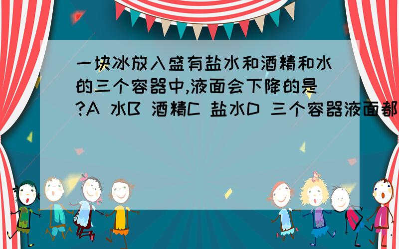 一块冰放入盛有盐水和酒精和水的三个容器中,液面会下降的是?A 水B 酒精C 盐水D 三个容器液面都不变化在线急等```!