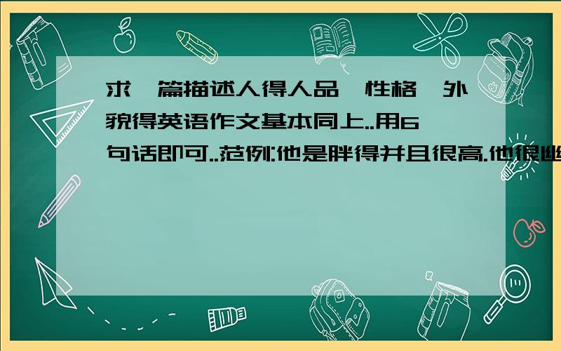 求一篇描述人得人品,性格,外貌得英语作文基本同上..用6句话即可..范例:他是胖得并且很高.他很幽默.很外向.他随时准备帮助别人.同学们很喜欢他.差不多就这样写一篇即可.按照以上写.不能