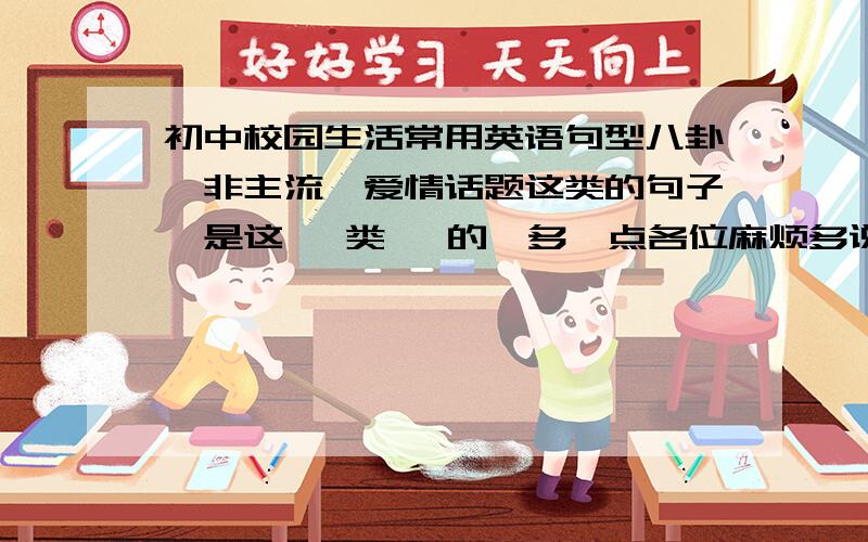 初中校园生活常用英语句型八卦,非主流,爱情话题这类的句子,是这   类   的,多一点各位麻烦多说几句好不好，要准确的英语啊，亲们