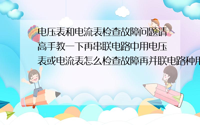 电压表和电流表检查故障问题请高手教一下再串联电路中用电压表或电流表怎么检查故障再并联电路种用电压表或电流表怎么检查故障（注意：是“或”不要两表同时连接在电路中）谢谢!