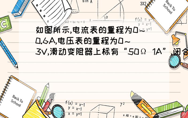 如图所示,电流表的量程为0～0.6A,电压表的量程为0～3V,滑动变阻器上标有“50Ω 1A”,闭合开关S,当滑动变阻器的滑片滑到某一位置时,电流表的示数为0.3A,电压表的示数为3V；当滑动变阻器的滑