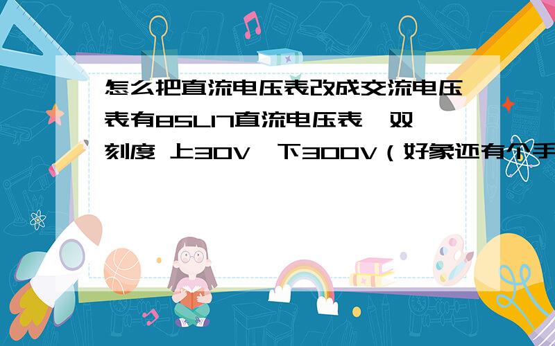 怎么把直流电压表改成交流电压表有85L17直流电压表,双刻度 上30V,下300V（好象还有个手写的30V）.想改成300V交流电压表用来检测220V交流电压.请提供电路图及所需元件参数.