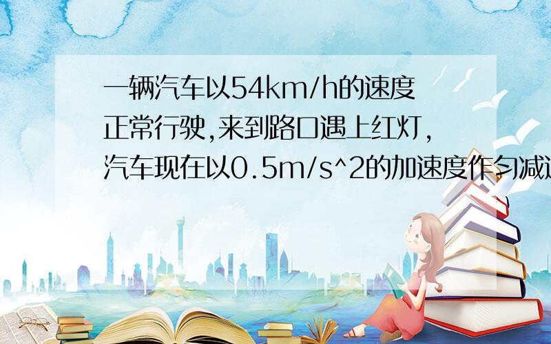 一辆汽车以54km/h的速度正常行驶,来到路口遇上红灯,汽车现在以0.5m/s^2的加速度作匀减速直线运动,在路口停了2分钟,接着又以0.3m/s^2的加速度作匀加速直线运动并恢复到原来的速度正常行驶.求