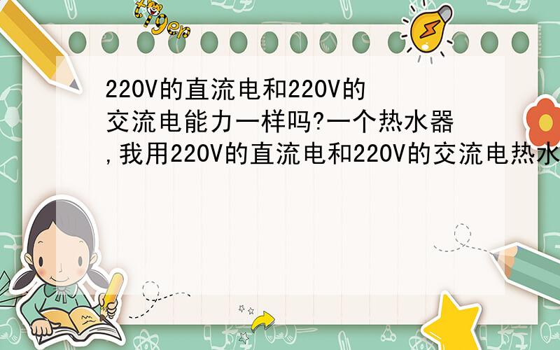 220V的直流电和220V的交流电能力一样吗?一个热水器,我用220V的直流电和220V的交流电热水,请问那个水先开?