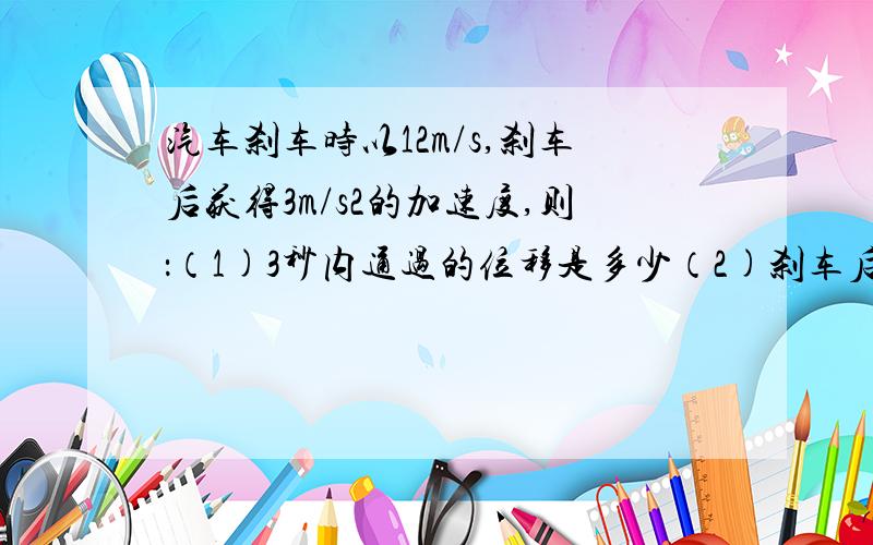 汽车刹车时以12m/s,刹车后获得3m/s2的加速度,则：（1)3秒内通过的位移是多少（2)刹车后8s内通过的位移是