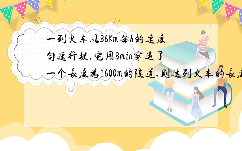 一列火车以36Km每h的速度匀速行驶,它用3min穿过了一个长度为1600m的隧道,则这列火车的长度是多少?快点,麻烦把过程写详细哈,易懂.