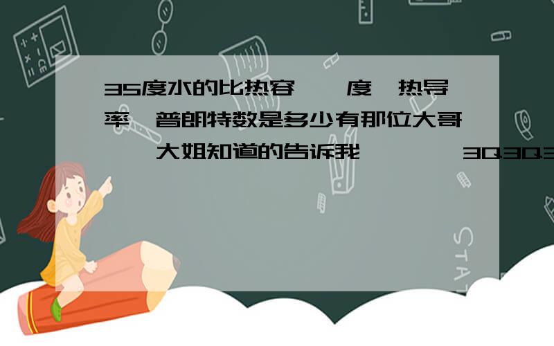 35度水的比热容,黏度,热导率,普朗特数是多少有那位大哥``大姐知道的告诉我````3Q3Q3Q3Q